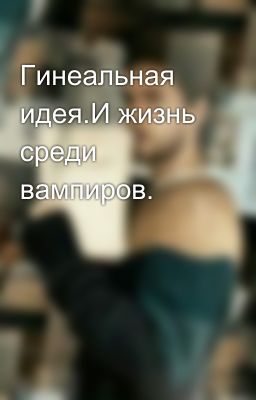 Гинеальная идея.И жизнь среди вампиров.