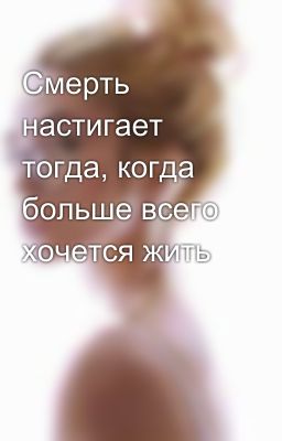Смерть настигает тогда, когда больше всего хочется жить