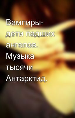 Вампиры- дети падших ангелов. Музыка тысячи Антарктид. 