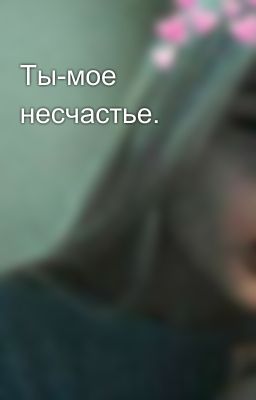 Ты-мое несчастье.