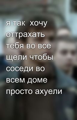 я так  хочу оттрахать тебя во все щели чтобы соседи во всем доме просто ахуели 