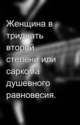 Женщина в тридцать второй степени или саркома душевного равновесия.